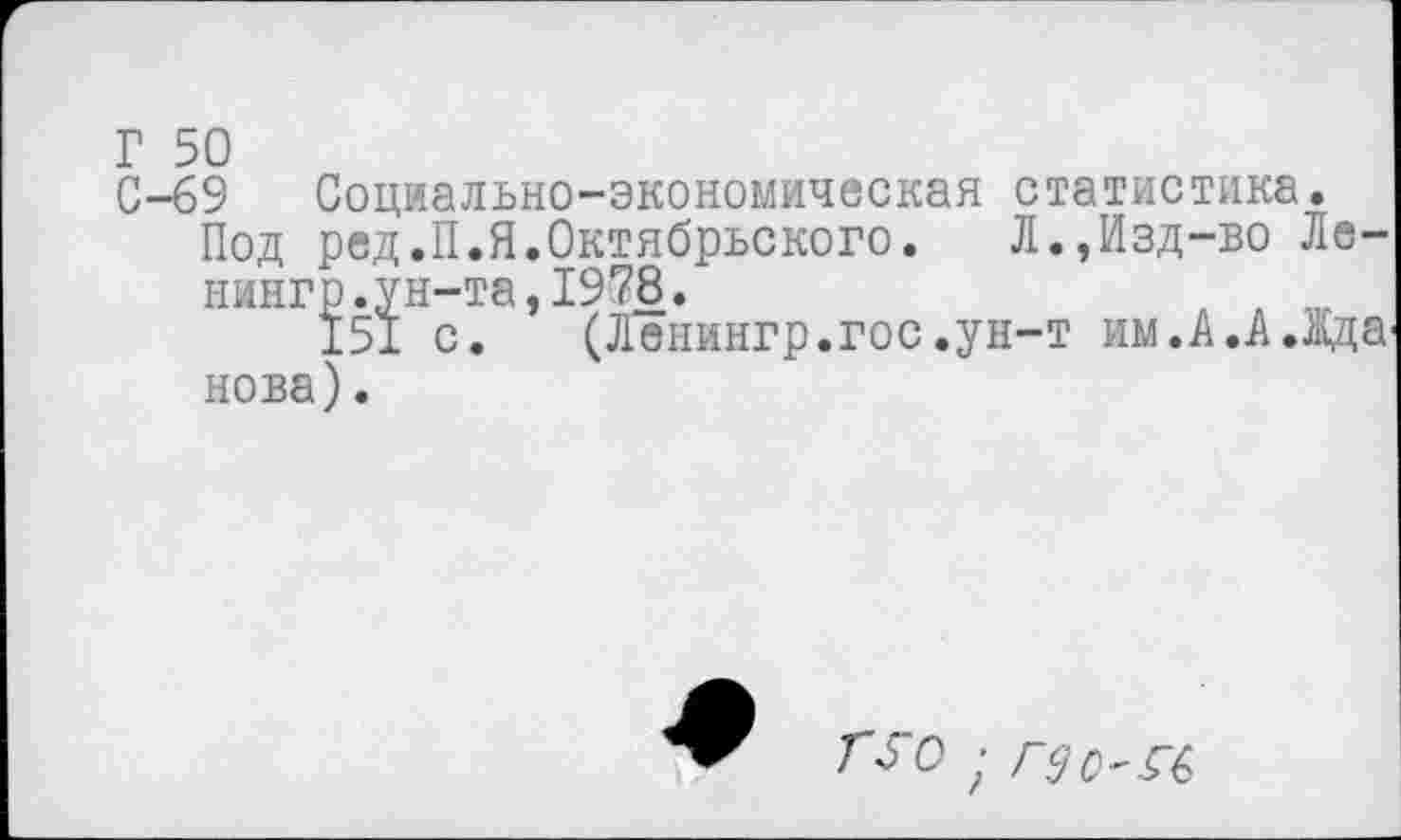 ﻿Г 50
С-69 Социально-экономическая статистика.
Под ред.П.Я.Октябрьского. Л.,Изд-во Ле-нингр.ун-та,1978.	, ,
151 с. (Ленингр.гос.ун-т им.А.А.Жда нова).
ГУО ;